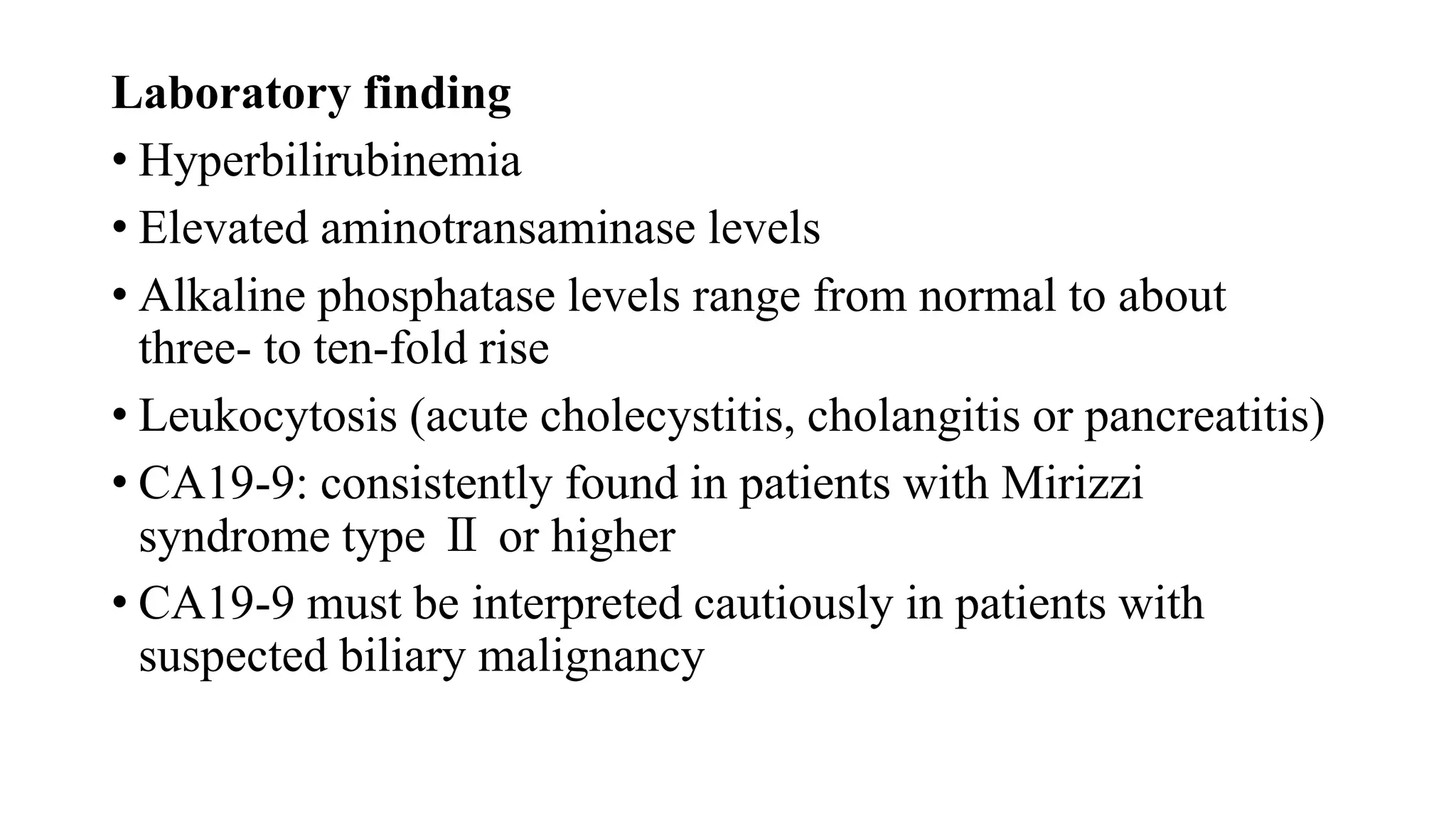 Laboratory finding
• Hyperbilirubinemia
• Elevated aminotransaminase levels
• Alkaline phosphatase levels range from normal to about
three- to ten-fold rise
• Leukocytosis (acute cholecystitis, cholangitis or pancreatitis)
• CA19-9: consistently found in patients with Mirizzi
syndrome type Ⅱ or higher
• CA19-9 must be interpreted cautiously in patients with
suspected biliary malignancy
 