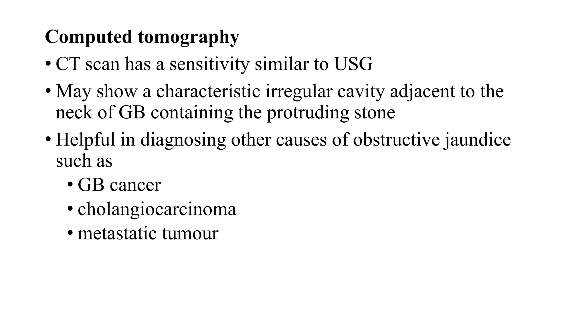Computed tomography
• CT scan has a sensitivity similar to USG
• May show a characteristic irregular cavity adjacent to the
neck of GB containing the protruding stone
• Helpful in diagnosing other causes of obstructive jaundice
such as
• GB cancer
• cholangiocarcinoma
• metastatic tumour
 
