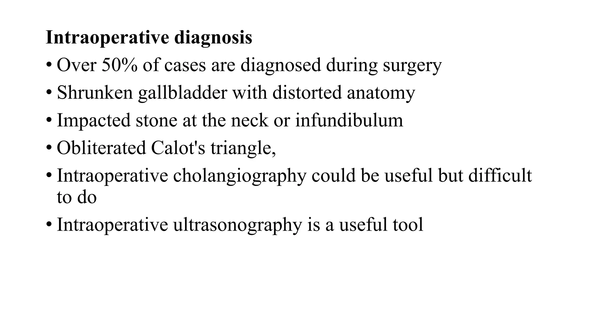 Intraoperative diagnosis
• Over 50% of cases are diagnosed during surgery
• Shrunken gallbladder with distorted anatomy
• Impacted stone at the neck or infundibulum
• Obliterated Calot's triangle,
• Intraoperative cholangiography could be useful but difficult
to do
• Intraoperative ultrasonography is a useful tool
 