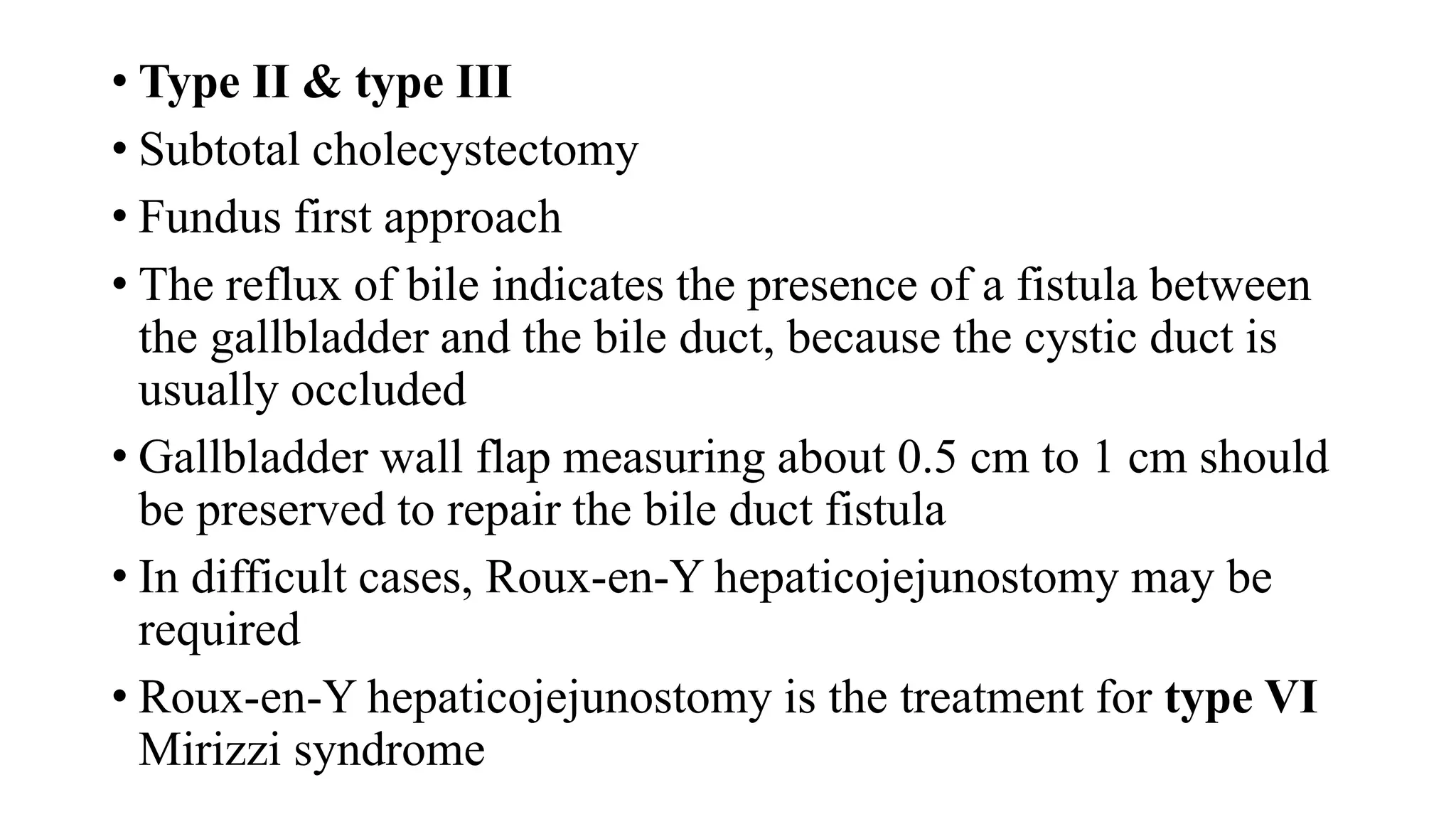 • Type II & type III
• Subtotal cholecystectomy
• Fundus first approach
• The reflux of bile indicates the presence of a fistula between
the gallbladder and the bile duct, because the cystic duct is
usually occluded
• Gallbladder wall flap measuring about 0.5 cm to 1 cm should
be preserved to repair the bile duct fistula
• In difficult cases, Roux-en-Y hepaticojejunostomy may be
required
• Roux-en-Y hepaticojejunostomy is the treatment for type VI
Mirizzi syndrome
 