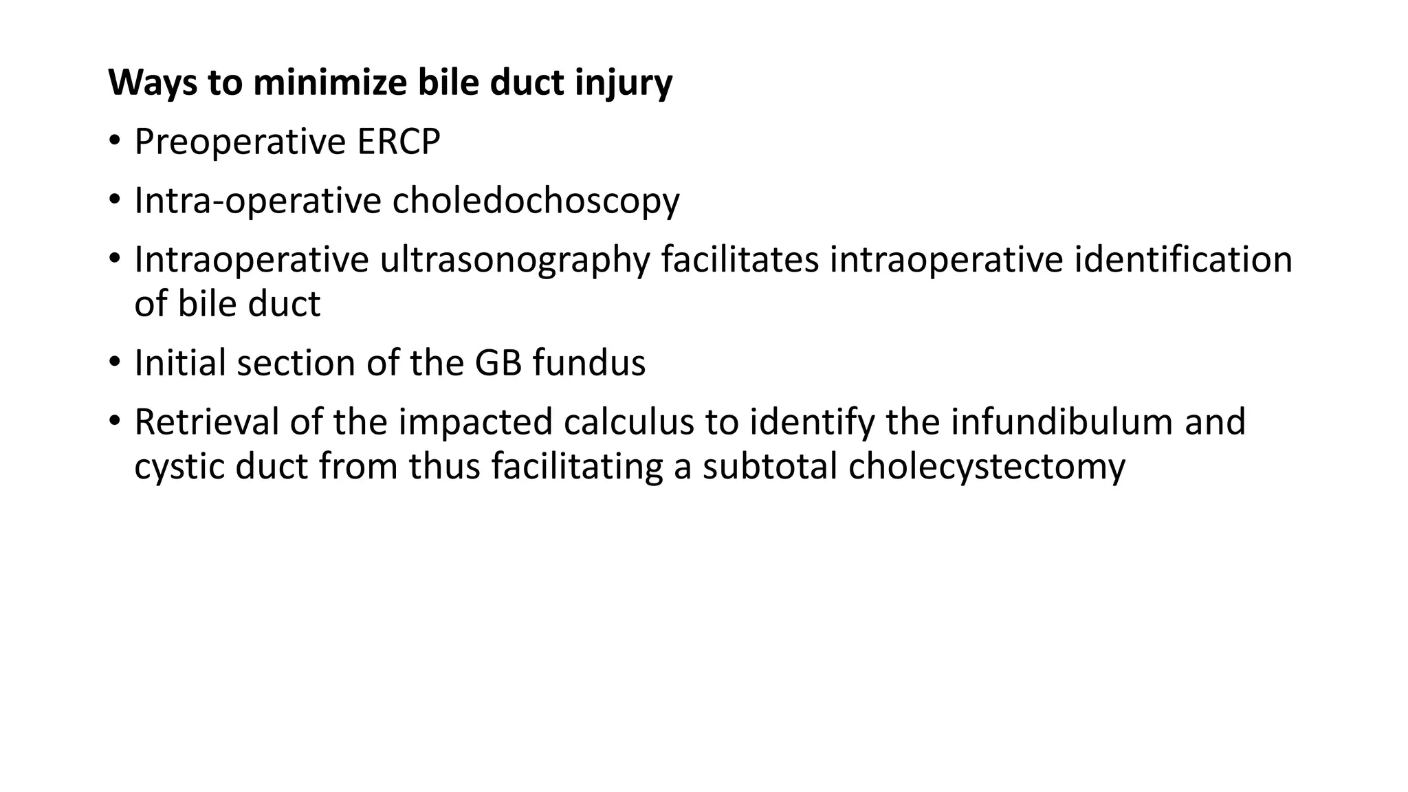 Ways to minimize bile duct injury
• Preoperative ERCP
• Intra-operative choledochoscopy
• Intraoperative ultrasonography facilitates intraoperative identification
of bile duct
• Initial section of the GB fundus
• Retrieval of the impacted calculus to identify the infundibulum and
cystic duct from thus facilitating a subtotal cholecystectomy
 