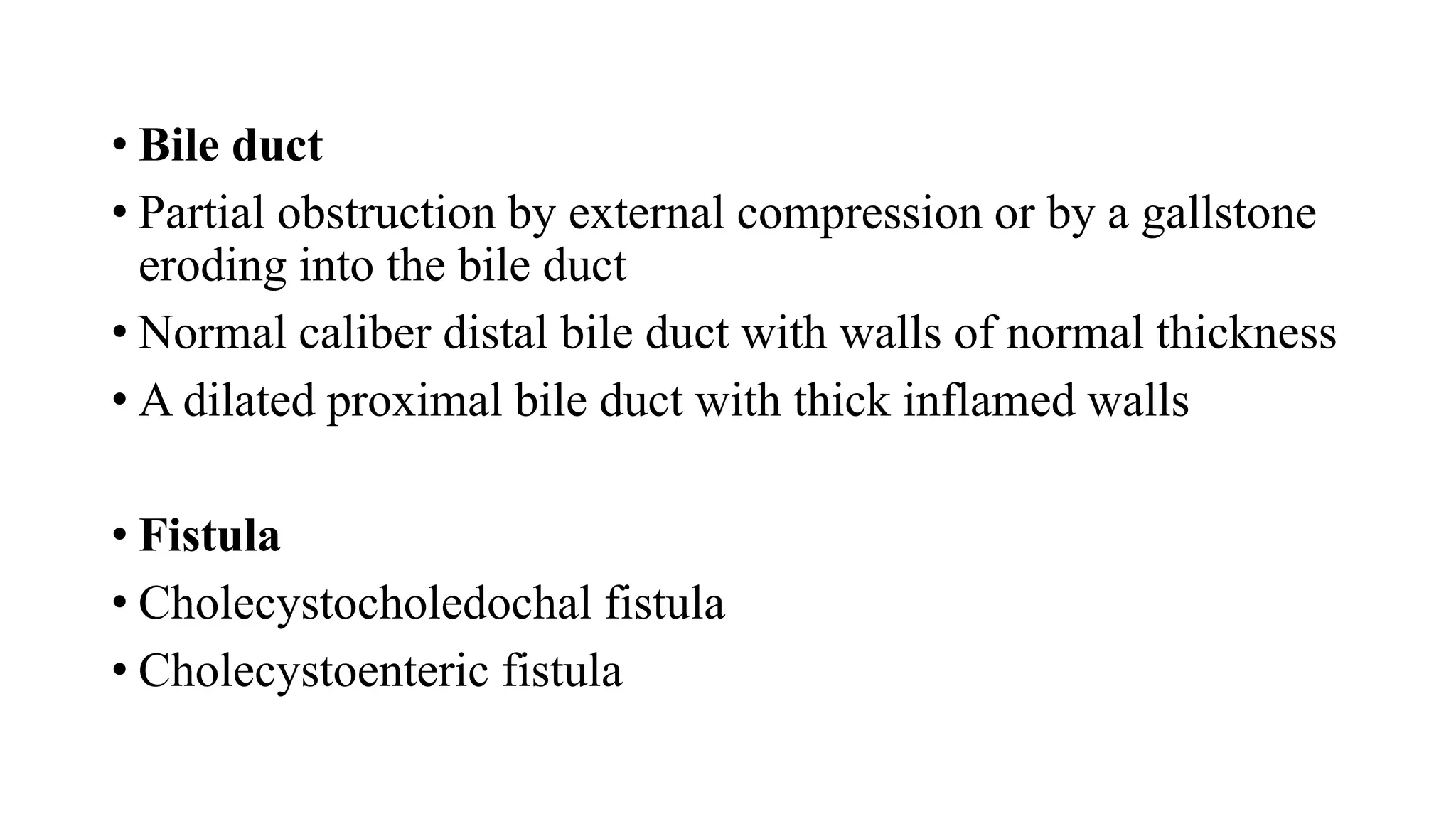 • Bile duct
• Partial obstruction by external compression or by a gallstone
eroding into the bile duct
• Normal caliber distal bile duct with walls of normal thickness
• A dilated proximal bile duct with thick inflamed walls
• Fistula
• Cholecystocholedochal fistula
• Cholecystoenteric fistula
 