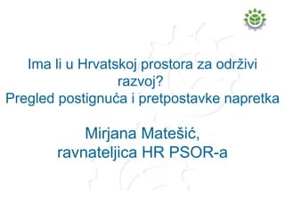 Ima li u Hrvatskoj prostora za održivi razvoj?  Pregled postignuća i pretpostavke napretka Mirjana Matešić, ravnateljica HR PSOR-a 