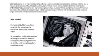 El Conceptualismoes unmovimientoamplioy abiertoa lasmásvariadasmanifestacionescreativas,entrelasquese
incluyen:propuestasescritas,fotografías,videos,documentos,mapas,planos,trabajosdetierra,ensamblajes,
ambientacionesy actuacionesconel propiocuerpodelartista,revistasarchivos..Ejemplifiquenestasafirmaciones
conpropuestasartísticas.Investiguensobreartistasy situacionesquenohayansidoabordadasenclasesperoque
tenganconexionesconceptualesconlasexploradasallí.
Nam Jum Paik
De nacionalidad Coreana, Nam
June Paik fue pionero en la
utilización artística del soporte
vídeo.
Su innovadora exploración y uso de
tecnologías modernas sentó las
bases para una nueva generación
de artistas en la compleja cultura
mediática actual.
 