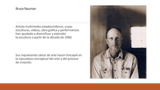 Bruce Nauman
Artista multimedia estadounidense, cuyas
esculturas, vídeos, obra gráfica y performances
han ayudado a diversificar y extender
la escultura a partir de la década de 1960.
Sus inquietantes obras de arte hacen hincapié en
la naturaleza conceptual del arte y del proceso
de creación.
 