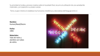 Su prioridad es la idea y proceso creativo sobre el resultado final, recurre a la utilización de una variedad de
materiales, y en especial a su propio cuerpo.
Tiene un gran interés en establecer las funciones metafóricas y descriptivas del lenguaje entre sí.
Nombre:
Human/Need/Desire
Fecha:
1983
Materiales:
Tubo de neón y
alambre con tubos
de vidrio.
 