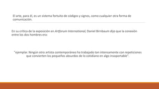 El arte, para él, es un sistema fortuito de códigos y signos, como cualquier otra forma de
comunicación.
En su crítica de la exposición en Artforum International, Daniel Birnbaum dijo que la conexión
entre los dos hombres era:
"ejemplar. Ningún otro artista contemporáneo ha trabajado tan intensamente con repeticiones
que convierten los pequeños absurdos de lo cotidiano en algo insoportable".
 