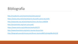 Bibliografía
http://masdearte.com/movimientos/arte-povera/
https://www.artsy.net/artwork/jannis-kounellis-jannis-kounellis
http://www.tate.org.uk/art/artworks/merz-che-fare-ar00598
http://proyectoidis.org/nam-june-paik/
https://www.moma.org/collection/works/81175
http://www.theartstory.org/artist-nauman-bruce.htm
http://biography.yourdictionary.com/bruce-nauman#M7o3mtqjAl8Ld3rQ.99
 