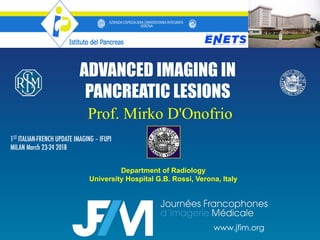 ADVANCED IMAGING IN
PANCREATIC LESIONS
Department of Radiology
University Hospital G.B. Rossi, Verona, Italy
Prof. Mirko D'Onofrio
1ST ITALIAN-FRENCH UPDATE IMAGING – IFUPI
MILAN March 23-24 2018
www.jfim.org
 