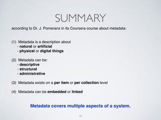 SUMMARY"
according to Dr. J. Pomeranz in its Coursera course about metadata:"
"
 
(1) Metadata is a description about  
" - natural or artiﬁcial"
" - physical or digital things"
"
(2) Metadata can be: "
" - descriptive"
" - structural"
" - administrative"
"
(3) Metadata exists on a per item or per collection level"
"
(4) Metadata can be embedded or linked!
"
"
10
Metadata covers multiple aspects of a system.
 
