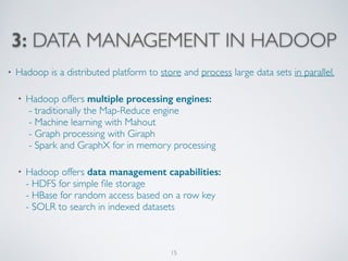 3: DATA MANAGEMENT IN HADOOP
• Hadoop is a distributed platform to store and process large data sets in parallel. 
• Hadoop offers multiple processing engines: 
- traditionally the Map-Reduce engine 
- Machine learning with Mahout 
- Graph processing with Giraph  
- Spark and GraphX for in memory processing 
• Hadoop offers data management capabilities: 
- HDFS for simple ﬁle storage  
- HBase for random access based on a row key 
- SOLR to search in indexed datasets
15
 