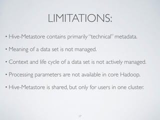 LIMITATIONS:
• Hive-Metastore contains primarily “technical” metadata.	

• Meaning of a data set is not managed.	

• Context and life cycle of a data set is not actively managed.	

• Processing parameters are not available in core Hadoop.	

• Hive-Metastore is shared, but only for users in one cluster.
17
 