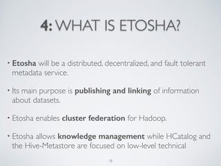 4: WHAT IS ETOSHA?
• Etosha will be a distributed, decentralized, and fault tolerant
metadata service.	

• Its main purpose is publishing and linking of information  
about datasets. 	

• Etosha enables cluster federation for Hadoop. 	

• Etosha allows knowledge management while HCatalog and
the Hive-Metastore are focused on low-level technical
18
 