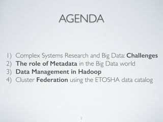 AGENDA
1) Complex Systems Research and Big Data: Challenges
2) The role of Metadata in the Big Data world	

3) Data Management in Hadoop	

4) Cluster Federation using the ETOSHA data catalog
2
 