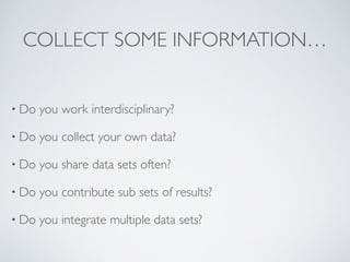 COLLECT SOME INFORMATION…
• Do you work interdisciplinary?	

• Do you collect your own data?	

• Do you share data sets often?	

• Do you contribute sub sets of results?	

• Do you integrate multiple data sets?
 