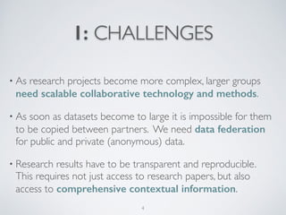 1: CHALLENGES
• As research projects become more complex, larger groups
need scalable collaborative technology and methods.	

• As soon as datasets become to large it is impossible for them
to be copied between partners. We need data federation
for public and private (anonymous) data.	

• Research results have to be transparent and reproducible.  
This requires not just access to research papers, but also  
access to comprehensive contextual information.
4
 