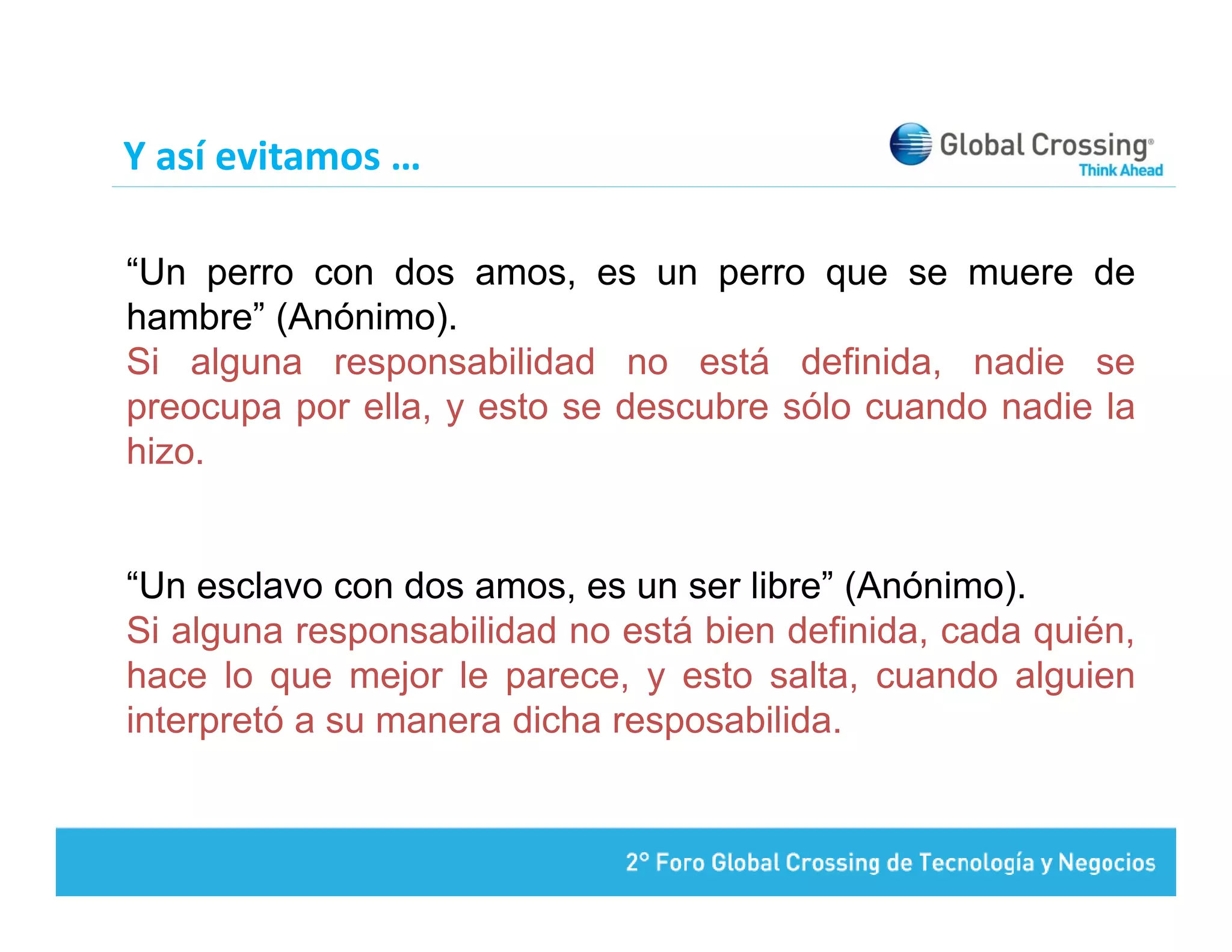 Y así evitamos …

“Un perro con dos amos, es un perro que se muere de
hambre” (Anónimo).
Si alguna responsabilidad no está definida, nadie se
preocupa por ella, y esto se descubre sólo cuando nadie la
hizo.


“Un esclavo con dos amos, es un ser libre” (Anónimo).
Si alguna responsabilidad no está bien definida, cada quién,
hace lo que mejor le parece, y esto salta, cuando alguien
interpretó a su manera dicha resposabilida.
 