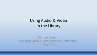 Using Audio & Video
in the Library
Michael Sauers
Michigan Small & Rural Libraries Conference
1 May 2014
 