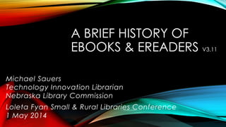 A BRIEF HISTORY OF
EBOOKS & EREADERS V3.11
Michael Sauers
Technology Innovation Librarian
Nebraska Library Commission
Loleta Fyan Small & Rural Libraries Conference
1 May 2014
 