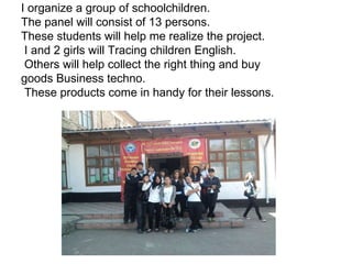 I organize a group of schoolchildren. The panel will consist of 13 persons. These students will help me realize the project. I and 2 girls will Tracing children English. Others will help collect the right thing and buy goods Business techno. These products come in handy for their lessons.