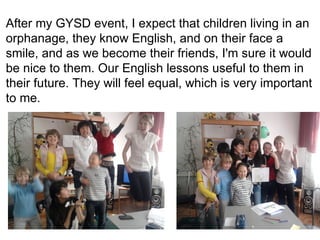 After my GYSD event, I expect that children living in an orphanage, they know English, and on their face a smile, and as we become their friends, I'm sure it would be nice to them. Our English lessons useful to them in their future. They will feel equal, which is very important to me. 