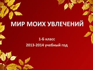 МИР МОИХ УВЛЕЧЕНИЙ
1-Б класс
2013-2014 учебный год

 
