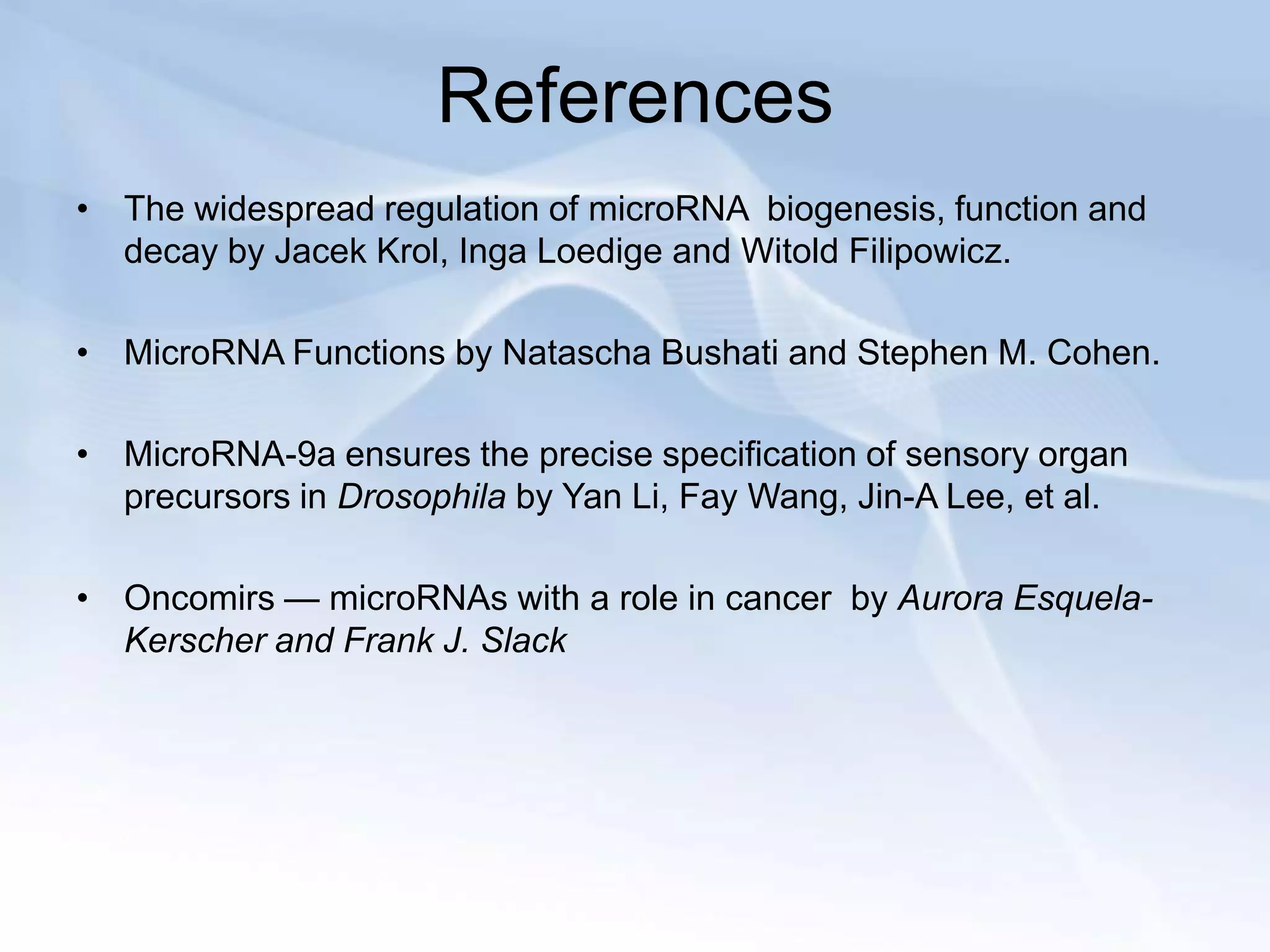 References
• The widespread regulation of microRNA biogenesis, function and
  decay by Jacek Krol, Inga Loedige and Witold Filipowicz.

• MicroRNA Functions by Natascha Bushati and Stephen M. Cohen.

• MicroRNA-9a ensures the precise specification of sensory organ
  precursors in Drosophila by Yan Li, Fay Wang, Jin-A Lee, et al.

• Oncomirs — microRNAs with a role in cancer by Aurora Esquela-
  Kerscher and Frank J. Slack
 