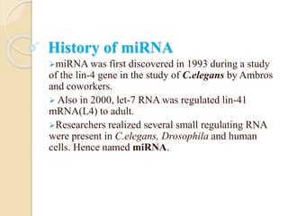 History of miRNA
miRNA was first discovered in 1993 during a study
of the lin-4 gene in the study of C.elegans by Ambros
and coworkers.
 Also in 2000, let-7 RNA was regulated lin-41
mRNA(L4) to adult.
Researchers realized several small regulating RNA
were present in C.elegans, Drosophila and human
cells. Hence named miRNA.
 