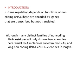 • INTRODUCTION:
• Gene regulation depends on functions of non
coding RNAs.These are encoded by genes
that are transcribed but not translated.
Although many distinct families of noncoding
RNAs exist we will only discuss two examples
here :small RNA molecules called microRNAs, and
long non coding RNAs >200 nucleotides in length.
 