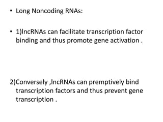 • Long Noncoding RNAs:
• 1)lncRNAs can facilitate transcription factor
binding and thus promote gene activation .
2)Conversely ,lncRNAs can premptively bind
transcription factors and thus prevent gene
transcription .
 
