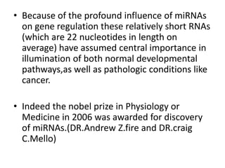 • Because of the profound influence of miRNAs
on gene regulation these relatively short RNAs
(which are 22 nucleotides in length on
average) have assumed central importance in
illumination of both normal developmental
pathways,as well as pathologic conditions like
cancer.
• Indeed the nobel prize in Physiology or
Medicine in 2006 was awarded for discovery
of miRNAs.(DR.Andrew Z.fire and DR.craig
C.Mello)
 