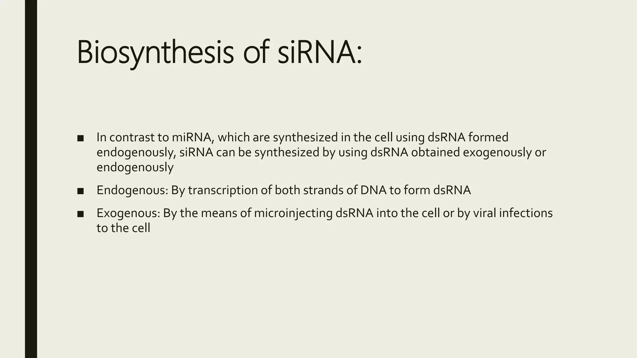 Biosynthesis of siRNA:
■ In contrast to miRNA, which are synthesized in the cell using dsRNA formed
endogenously, siRNA can be synthesized by using dsRNA obtained exogenously or
endogenously
■ Endogenous: By transcription of both strands of DNA to form dsRNA
■ Exogenous: By the means of microinjecting dsRNA into the cell or by viral infections
to the cell
 