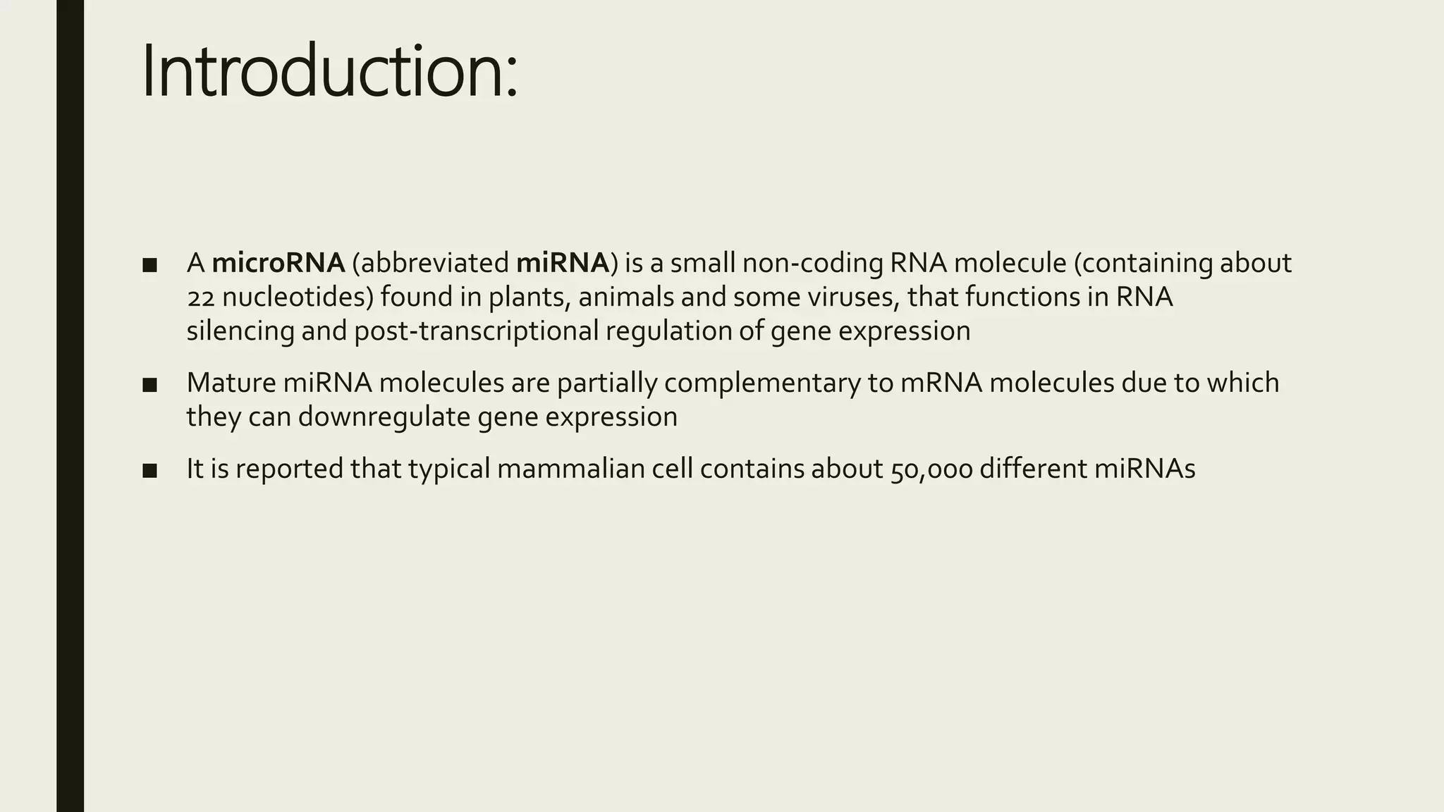 Introduction:
■ A microRNA (abbreviated miRNA) is a small non-coding RNA molecule (containing about
22 nucleotides) found in plants, animals and some viruses, that functions in RNA
silencing and post-transcriptional regulation of gene expression
■ Mature miRNA molecules are partially complementary to mRNA molecules due to which
they can downregulate gene expression
■ It is reported that typical mammalian cell contains about 50,000 different miRNAs
 