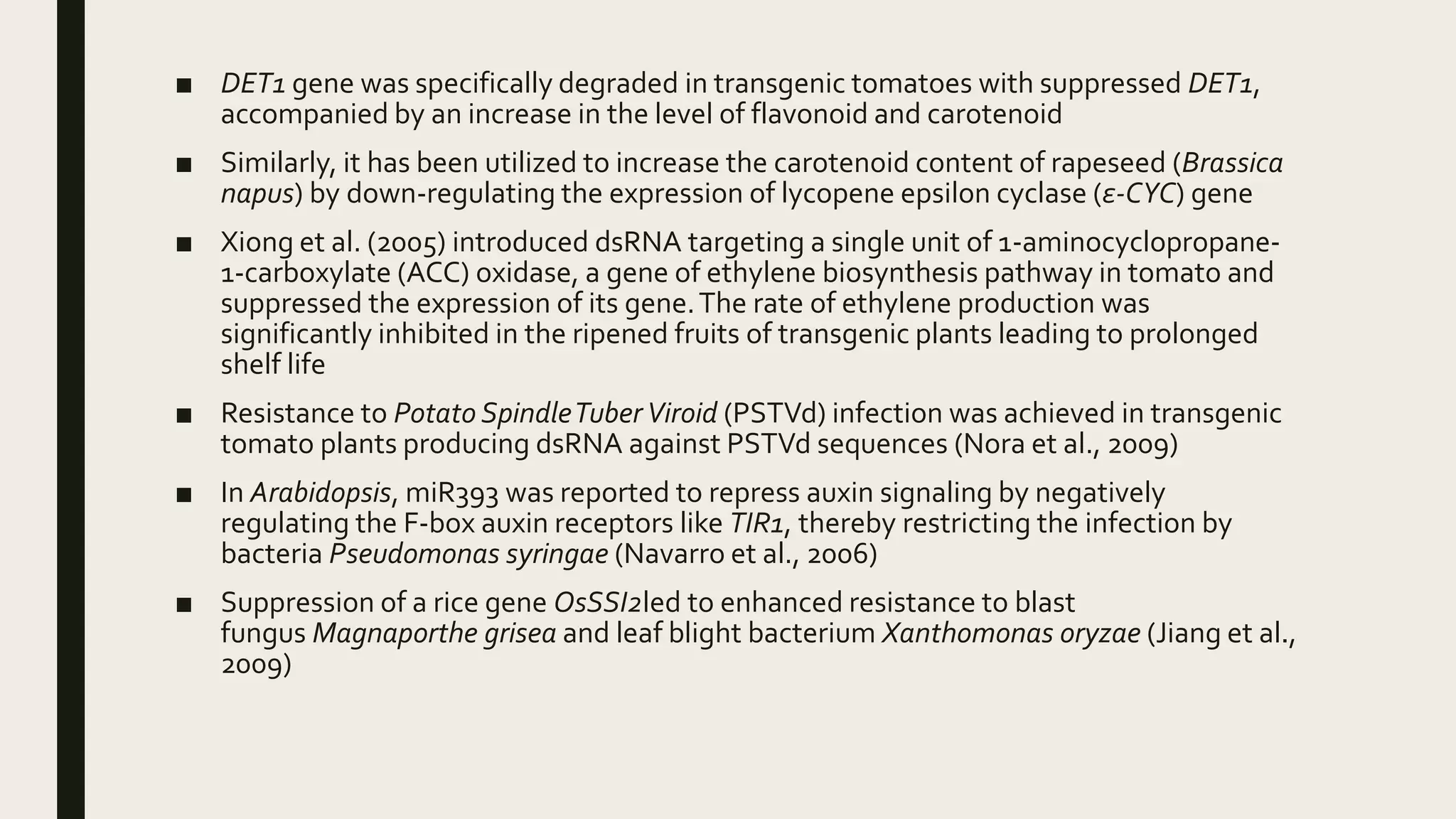 ■ DET1 gene was specifically degraded in transgenic tomatoes with suppressed DET1,
accompanied by an increase in the level of flavonoid and carotenoid
■ Similarly, it has been utilized to increase the carotenoid content of rapeseed (Brassica
napus) by down-regulating the expression of lycopene epsilon cyclase (ε-CYC) gene
■ Xiong et al. (2005) introduced dsRNA targeting a single unit of 1-aminocyclopropane-
1-carboxylate (ACC) oxidase, a gene of ethylene biosynthesis pathway in tomato and
suppressed the expression of its gene.The rate of ethylene production was
significantly inhibited in the ripened fruits of transgenic plants leading to prolonged
shelf life
■ Resistance to Potato SpindleTuberViroid (PSTVd) infection was achieved in transgenic
tomato plants producing dsRNA against PSTVd sequences (Nora et al., 2009)
■ In Arabidopsis, miR393 was reported to repress auxin signaling by negatively
regulating the F-box auxin receptors like TIR1, thereby restricting the infection by
bacteria Pseudomonas syringae (Navarro et al., 2006)
■ Suppression of a rice gene OsSSI2led to enhanced resistance to blast
fungus Magnaporthe grisea and leaf blight bacterium Xanthomonas oryzae (Jiang et al.,
2009)
 