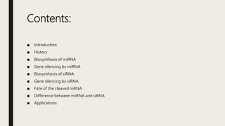 Contents:
■ Introduction
■ History
■ Biosynthesis of miRNA
■ Gene silencing by miRNA
■ Biosynthesis of siRNA
■ Gene silencing by siRNA
■ Fate of the cleaved mRNA
■ Difference between miRNA and siRNA
■ Applications
 