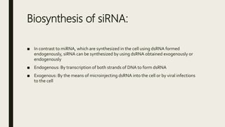 Biosynthesis of siRNA:
■ In contrast to miRNA, which are synthesized in the cell using dsRNA formed
endogenously, siRNA can be synthesized by using dsRNA obtained exogenously or
endogenously
■ Endogenous: By transcription of both strands of DNA to form dsRNA
■ Exogenous: By the means of microinjecting dsRNA into the cell or by viral infections
to the cell
 
