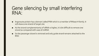 Gene silencing by small interfering
RNA:
■ Argonaute protein has a domain called PIWI which is a member of RNase H family. It
will cleave one strand of target site
■ As the strand complementarity of siRNA is higher, it is bit difficult to remove one
strand as compared with case of miRNA
■ So the passenger strand is removed and only guide strand remains attached to the
RISC
 