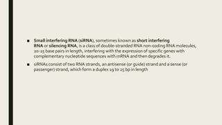 ■ Small interfering RNA (siRNA), sometimes known as short interfering
RNA or silencing RNA, is a class of double-stranded RNA non-coding RNA molecules,
20-25 base pairs in length, interfering with the expression of specific genes with
complementary nucleotide sequences with mRNA and then degrades it.
■ siRNAs consist of two RNA strands, an antisense (or guide) strand and a sense (or
passenger) strand, which form a duplex 19 to 25 bp in length
 