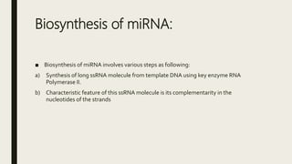 Biosynthesis of miRNA:
■ Biosynthesis of miRNA involves various steps as following:
a) Synthesis of long ssRNA molecule from template DNA using key enzyme RNA
Polymerase II.
b) Characteristic feature of this ssRNA molecule is its complementarity in the
nucleotides of the strands
 