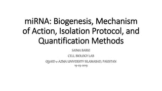 miRNA: Biogenesis, Mechanism
of Action, Isolation Protocol, and
Quantification Methods
SAIMA BARKI
CELL BIOLOGY LAB
QUAID-e-AZMA UNIVERSITY ISLAMABAD, PAKISTAN
19-03-2019
 