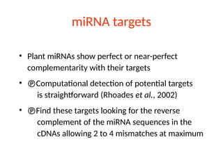 miRNA targets
• Plant miRNAs show perfect or near-perfect
complementarity with their targets
• Computational detection of potential targets
is straightforward (Rhoades et al., 2002)
• Find these targets looking for the reverse
complement of the miRNA sequences in the
cDNAs allowing 2 to 4 mismatches at maximum
 