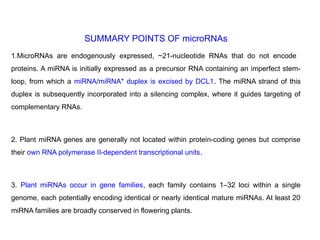 SUMMARY POINTS OF microRNAs
1.MicroRNAs are endogenously expressed, ~21-nucleotide RNAs that do not encode
proteins. A miRNA is initially expressed as a precursor RNA containing an imperfect stem-
loop, from which a miRNA/miRNA* duplex is excised by DCL1. The miRNA strand of this
duplex is subsequently incorporated into a silencing complex, where it guides targeting of
complementary RNAs.
2. Plant miRNA genes are generally not located within protein-coding genes but comprise
their own RNA polymerase II-dependent transcriptional units.
3. Plant miRNAs occur in gene families, each family contains 1–32 loci within a single
genome, each potentially encoding identical or nearly identical mature miRNAs. At least 20
miRNA families are broadly conserved in flowering plants.
 