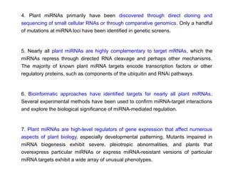 4. Plant miRNAs primarily have been discovered through direct cloning and
sequencing of small cellular RNAs or through comparative genomics. Only a handful
of mutations at miRNA loci have been identified in genetic screens.
5. Nearly all plant miRNAs are highly complementary to target mRNAs, which the
miRNAs repress through directed RNA cleavage and perhaps other mechanisms.
The majority of known plant miRNA targets encode transcription factors or other
regulatory proteins, such as components of the ubiquitin and RNAi pathways.
6. Bioinformatic approaches have identified targets for nearly all plant miRNAs.
Several experimental methods have been used to confirm miRNA-target interactions
and explore the biological significance of miRNA-mediated regulation.
7. Plant miRNAs are high-level regulators of gene expression that affect numerous
aspects of plant biology, especially developmental patterning. Mutants impaired in
miRNA biogenesis exhibit severe, pleiotropic abnormalities, and plants that
overexpress particular miRNAs or express miRNA-resistant versions of particular
miRNA targets exhibit a wide array of unusual phenotypes.
 