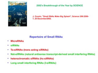 • MicroRNAs
• siRNAs
• Ta-siRNAs (trans acting siRNAs)
• Nat-siRNAs (natural antisense transcript-derived small interfering RNAs)
• heterochromatic siRNAs (hc-siRNAs)
• Long small interfering RNAs (l-siRNAs)
Repertoire of Small RNAs
J. Couzin, "Small RNAs Make Big Splash", Science 298:2296-
7, 20 December2002.
2002's Breakthrough of the Year by SCIENCE
 