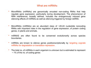 • MicroRNAs (miRNAs) are genomically encoded non-coding RNAs that help
regulate gene expression, particularly during development. The phenomenon of
RNA interference, broadly defined, includes the endogenously induced gene
silencing effects of miRNAs as well as silencing triggered by foreign dsRNA.
• MicroRNAs (miRNAs) are an abundant class of ~20-24 nucleotide noncoding
RNAs with important roles in the regulation of gene expression, of protein coding
genes, in plants and animals.
• miRNAS are often found to be conserved evolutionarily across species
boundaries.
• miRNAs are known to silence genes posttranscriptionally by targeting cognate
mRNAs for degradation or translation repression.
• The total no. of miRNAs in each organism is unknown but is estimated to represent
~ 1% of the no. of coding genes
What are miRNAs
 