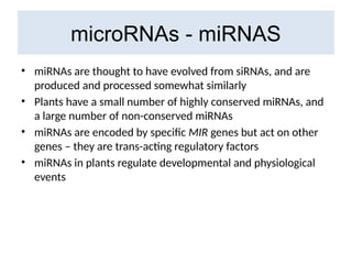 microRNAs - miRNAS
• miRNAs are thought to have evolved from siRNAs, and are
produced and processed somewhat similarly
• Plants have a small number of highly conserved miRNAs, and
a large number of non-conserved miRNAs
• miRNAs are encoded by specific MIR genes but act on other
genes – they are trans-acting regulatory factors
• miRNAs in plants regulate developmental and physiological
events
 