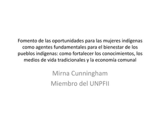 Fomento de las oportunidades para las mujeres indígenas
  como agentes fundamentales para el bienestar de los
pueblos indígenas: como fortalecer los conocimientos, los
   medios de vida tradicionales y la economía comunal

               Mirna Cunningham
               Miembro del UNPFII
 