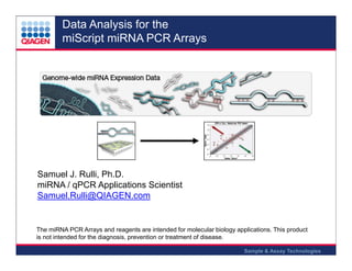Data Analysis for the
miScript miRNA PCR Arrays

Samuel J. Rulli, Ph.D.
miRNA / qPCR Applications Scientist
Samuel.Rulli@QIAGEN.com

The miRNA PCR Arrays and reagents are intended for molecular biology applications. This product
is not intended for the diagnosis, prevention or treatment of disease.
Sample & Assay Technologies

 