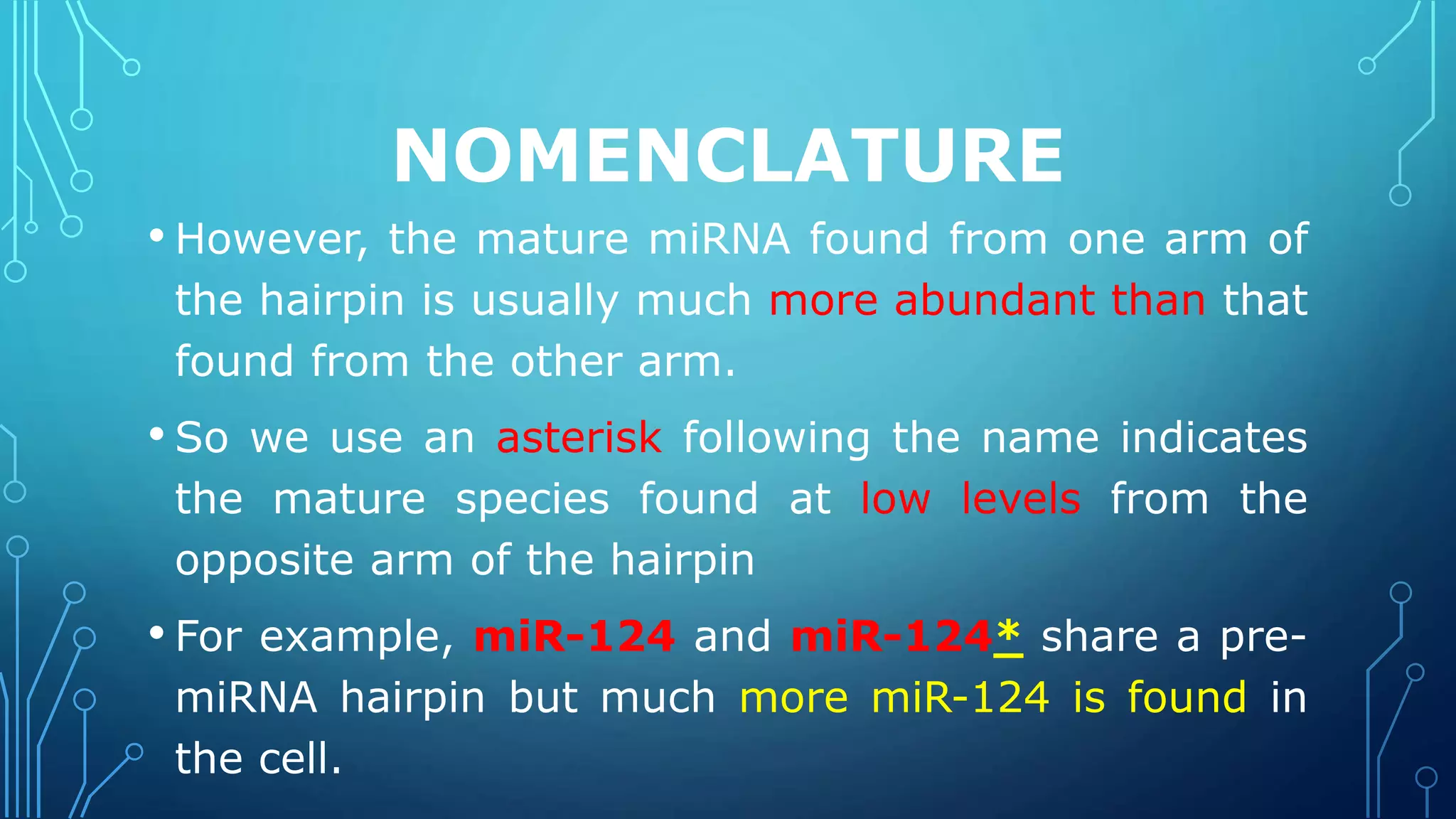NOMENCLATURE
• However, the mature miRNA found from one arm of
the hairpin is usually much more abundant than that
found from the other arm.
• So we use an asterisk following the name indicates
the mature species found at low levels from the
opposite arm of the hairpin
• For example, miR-124 and miR-124* share a pre-
miRNA hairpin but much more miR-124 is found in
the cell.
 