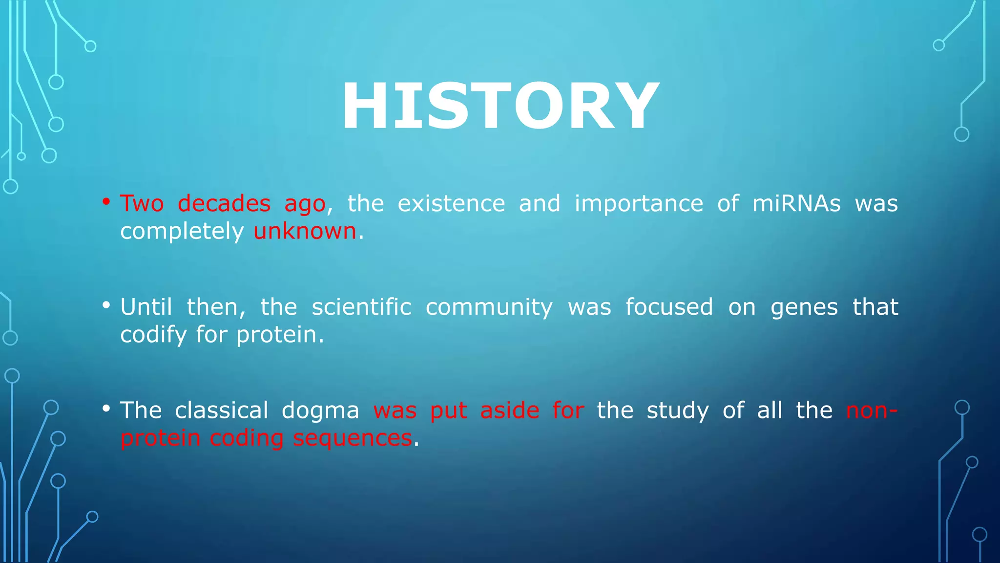 HISTORY
• Two decades ago, the existence and importance of miRNAs was
completely unknown.
• Until then, the scientific community was focused on genes that
codify for protein.
• The classical dogma was put aside for the study of all the non-
protein coding sequences.
 